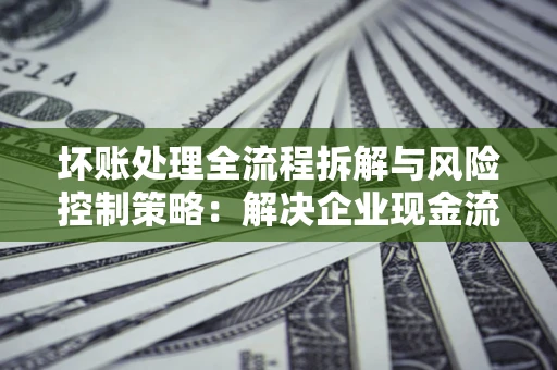 北京坏账处理全流程拆解与风险控制策略：解决企业现金流顽疾的实战指南