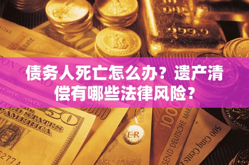 北京债务人死亡怎么办？遗产清偿有哪些法律风险？