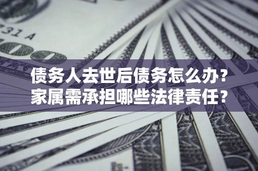 北京债务人去世后债务怎么办？家属需承担哪些法律责任？