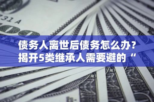 北京债务人离世后债务怎么办？揭开5类继承人需要避的“坑”